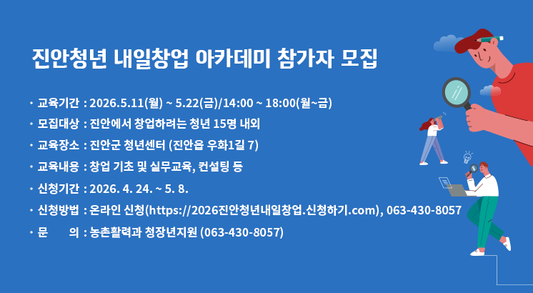 진안청년 내일창업 아카데미 참가자 모집


 ○ 교육기간 : 2026.5.11(월) ~ 5.22(금)/14:00 ~ 18:00(월~금)

  ○ 모집대상 : 진안에서 창업하려는 청년 15명 내외

  ○ 교육장소 : 진안군 청년센터 (진안읍 우화1길 7)

  ○ 교육내용 : 창업 기초 및 실무교육, 컨설팅 등

  ○ 신청기간 : 2026. 4. 24. ~ 5. 8.

  ○ 신청방법 : 온라인 신청(https://2026진안청년내일창업.신청하기.com), 063-430-8057

  ○ 문       의 : 농촌활력과 청장년지원 (063-430-8057)