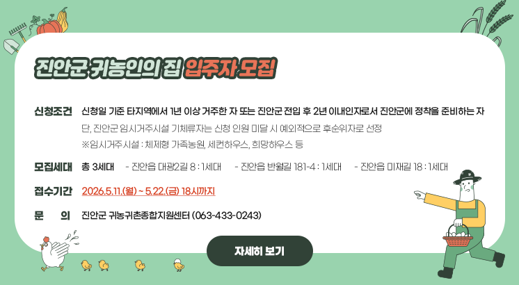 진안군 귀농인의 집 입주자 모집

ㅇ신청조건 : 신청일 기준 타지역에서 1년 이상 거주한 자 또는 진안군 전입 후 2년 이내인자로서 진안군에 정착을 준비하는 자

  단, 진안군 임시거주시설 기체류자는 신청 인원 미달 시 예외적으로 후순위자로 선정

  ※임시거주시설 : 체제형 가족농원, 세컨하우스, 희망하우스 등

ㅇ모집 세대 : 총 3세대

  - 진안읍 대광2길 8 : 1세대

  - 진안읍 반월길 181-4 : 1세대

  - 진안읍 미재길 18 : 1세대

ㅇ 접수기간 : 2026.5.11.(월) ~ 5.22.(금) 18시까지

ㅇ문     의 : 진안군 귀농귀촌종합지원센터 (063-433-0243)

 

자세히보기