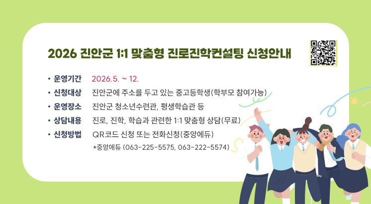 2026 진안군 1:1 맞춤형 진로진학컨설팅 신청안내

ㅇ운영기간 : 2026.5. ~ 12.

ㅇ신청대상 : 진안군에 주소를 두고 있는 중고등학생(학부모 참여가능)

ㅇ운영장소 : 진안군 청소년수련관, 평생학습관 등

ㅇ상담내용 : 진로, 진학, 학습과 관련한 1:1 맞춤형 상담(무료)

ㅇ신청방법 : QR코드 신청 또는 전화신청(중앙에듀)

  *중앙에듀 (063-225-5575, 063-222-5574)