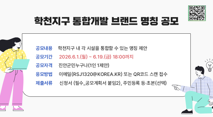 학천지구 통합개발 브랜드 명칭 공모

ㅇ공모내용 : 학천지구 내 각 시설을 통합할 수 있는 명칭 제안

ㅇ공모기간 : 2026.6.1.(월) ~ 6.19.(금) 18:00까지

ㅇ공모자격 : 진안군민누구나(1인 1제안)

ㅇ응모방법 : 이메일(rsj1320@korea.kr) 또는 QR코드 스캔 접수

ㅇ제출서류 : 신청서 (필수_공모계획서 붙임2), 주민등록 등·초본(선택)