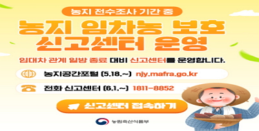 농지 전수조사 기간 중농지 임차농 보호 신고센터 운영임대차 관계 일방 종료 대비 신고센터를 운영합니다.ㅇ농지공간포털(5.18.~) njy.mafra.go.krㅇ전화신고센터(6.1.~) 1811-8852신고센터 접속하기농림축산식품부