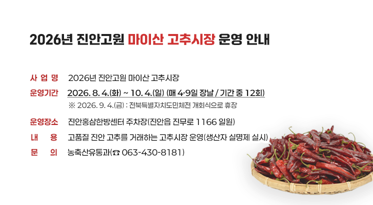 2026년 진안고원 마이산 고추시장 운영 안내

 

○ 사 업 명 : 2026년 진안고원 마이산 고추시장

○ 운영기간 : 2026. 8. 4.(화) ~ 10. 4.(일) (매 4·9일 장날 / 기간 중 12회)

  ※ 2026. 9. 4.(금) : 전북특별자치도민체전 개회식으로 휴장

○ 운영장소 : 진안홍삼한방센터 주차장(진안읍 진무로 1166 일원)

○ 내     용 : 고품질 진안 고추를 거래하는 고추시장 운영(생산자 실명제 실시)

○ 문     의 : 농축산유통과(☎ 063-430-8181)