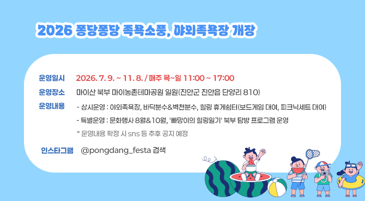 2026 퐁당퐁당 족욕소풍, 야외족욕장 개장

 

ㅇ 운영일시 : 2026. 7. 9. ~ 11. 8. / 매주 목~일 11:00 ~ 17:00

ㅇ 운영장소 : 마이산 북부 마이농촌테마공원 일원(진안군 진안읍 단양리 810)

ㅇ 운영내용

   - 상시운영 : 야외족욕장, 바닥분수&벽천분수, 힐링 휴게쉼터(보드게임 대여, 피크닉세트 대여)

   - 특별운영 : 문화행사 8월&10월, '빠망이의 힐링일기' 북부 탐방 프로그램 운영

     * 운영내용 확정 시 sns 등 추후 공지 예정

ㅇ 인스타그램 : @pongdang_festa 검색