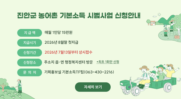 진안군 농어촌 기본소득 시범사업 신청안내

 

ㅇ지 급 액  : 매월 1인당 15만원

ㅇ지급시기 : 2026년 8월말 첫지급

ㅇ신청기간 : 2026년 7월13일부터 상시접수

ㅇ신청장소 : 주소지 읍·면 행정복지센터 방문

  *최초 1회만 신청

ㅇ문 의 처 : 기획홍보실 기본소득TF팀(063-430-2216)

 

자세히 보기