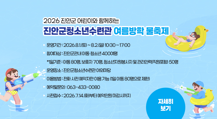 2026 진안군 어린이와 함께하는

진안군청소년수련관 여름방학 물축제

 

ㅇ운영기간 : 2026.8.1.(토) ~ 8.2.(일) 10:30 ~ 17:00

ㅇ참여대상 : 진안군관내 아동·청소년 400여명

  *1일기준 : 아동 80명, 보호자 70명, 청소년자원봉사자 및 관리인력(직원포함) 50명

ㅇ운영장소 : 진안군청소년수련관 야외마당

ㅇ이용방법 : 전화 사전 예약자만 이용 가능 (1일 아동 80명으로 제한)

ㅇ예약및문의 : 063-433-0080

ㅇ사전접수 : 2026.7.14.(화)부터 예약인원 마감시까지

 

자세히보기