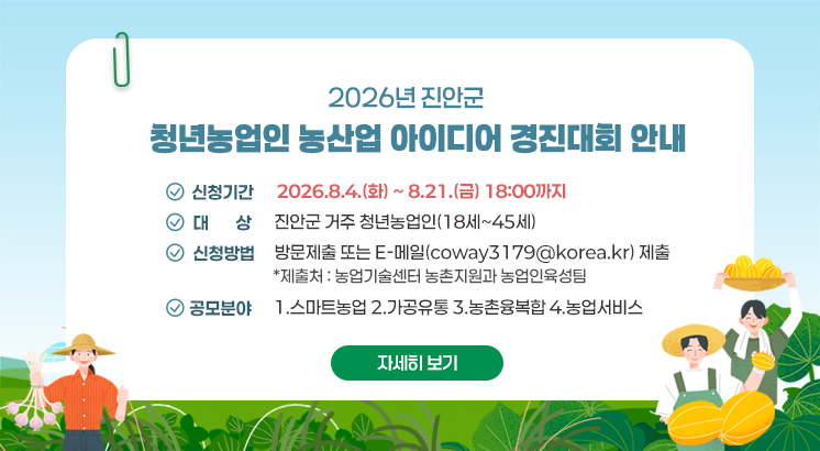 2026년 진안군 청년농업인 농산업 아이디어 경진대회 안내

 

ㅇ신청기간 : 2026.8.4.(화) ~ 8.21.(금) 18:00까지

ㅇ대    상 : 진안군 거주 청년농업인(18세~45세)

ㅇ신청방법 : 방문제출 또는 E-메일(coway3179@korea.kr) 제출

  *제출처 : 농업기술센터 농촌지원과 농업인육성팀

ㅇ공모분야 : 1.스마트농업 2.가공유통 3.농촌융복합 4.농업서비스

 

자세히보기