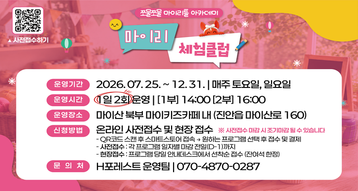 마이키즈카페, 마이리 체험클럽 운영

 

○ 운영기간 : 2026. 07. 25. ~ 12. 31. 매주 토요일, 일요일

○ 운영시간 : 1일 2회 운영(14:00/ 16:00)

○ 운영장소 : 마이산 북부 마이키즈카페(진안읍 마이산로 160)

○ 운영내용 : 계절절, 테마 체험 프로그램 운영   ※ 체험비 유료(체험재료에 따라 5천원 이내)

○ 운영문의 : 070-4870-0287(H포레스트)

○ 신청 및 접수 : 온라인 사전 접수 및 현장접수   ※ 사전접수 마감시 조기마감될 수 있습니다.

  - QR 코드를 스캔하여 전용 스마트스토어로 접속 -> 원하는 프로그램 선택 후 접수 및 결제

  - 접수 기간: 각 프로그램 일자별 마감 전일(D-1)까지