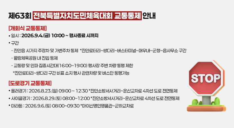 제63회 전북특별자치도민체육대회 교통통제 안내

[개회식 교통통제]
ㅇ일시 : 2026.9.4.(금) 10:00 ~ 행사종료 시까지
ㅇ구간
  - 진안읍 시가지 주정차 및 가변주차 통제
   *진안로터리~쌍다리~버스터미널~머우내~군청~읍사무소 구간
  - 월랑체육공원 내 진입 통제
  - 교통량 및 인파 집중시간대(16:00~19:00) 행사장 주변 차량 통행 제한
  *진안로터리~쌍다리 구간 비표 소지 행사 관련차량 및 버스만 통행가능

[도로경기 교통통제]
ㅇ롤러경기 : 2026.8.23.(일) 09:00 ~ 12:30
  *진안소방서사거리~운산교차로 4차선 도로 전면통제
ㅇ사이클경기 : 2026.8.29.(토) 08:00~12:00
  *진안소방서사거리~운산교차로 4차선 도로 전면통제
ㅇ마라톤 : 2026.9.6.(토) 08:00~09:30
  *마이산명인명품관~군하교차로