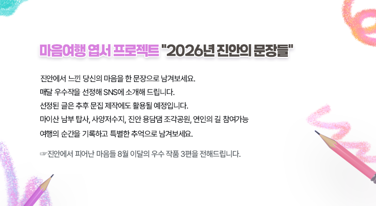 마음여행 엽서 프로젝트 2026년 진안의 문장들 

진안에서 느낀 당신의 마음을 한 문장으로 남겨보세요.
매달 우수작을 선정해 SNS에 소개해 드립니다.
선정된 글은 추후 문집 제작에도 활용될 예정입니다.
마이산 남부 탑사, 사양저수지, 진안 용담댐 조각공원, 연인의 길 참여가능
여행의 순간을 기록하고, 특별한 추억으로 남겨보세요.

진안에서 피어난 마음들 8월 이달의 우수 작품 3편을 전해드립니다.