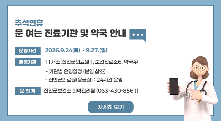 추석 연휴 문 여는 진료기관 및 약국 안내


	
추석 연휴 문 여는 진료기관 및 약국 안내

ㅇ운영기간 : 2026.9.24(목) ~ 9.27.(일)

ㅇ운영기관 : 11개소(진안군의료원1, 보건진료소6, 약국4)

  - 기관별 운영일정 (붙임 참조)

  - 진안군의료원(응급실) : 24시간 운영

ㅇ문 의 처 : 진안군보건소 의약관리팀 (063-430-8561)

 자세히 보기