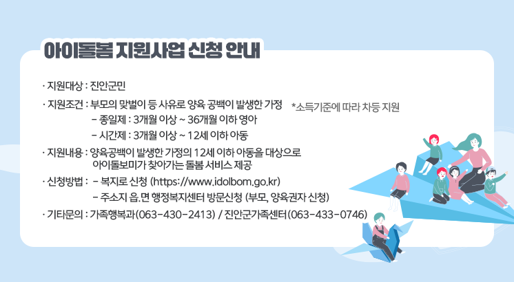 아이돌봄 지원사업 신청 안내

ㅇ지원대상 : 진안군민

ㅇ지원조건 : 부모의 맞벌이 등 사유로 양육 공백이 발생한 가정

  *소득기준에 따라 차등 지원

  - 종일제 : 3개월 이상 ~ 36개월 이하 영아

  - 시간제 : 3개월 이상 ~ 12세 이하 아동

ㅇ지원내용 : 양육공백이 발생한 가정의 12세 이하 아동을 대상으로 아이돌보미가 찾아가는 돌봄 서비스 제공

ㅇ신청방법

  - 복지로 신청 (https://www.idolbom.go.kr)

  - 주소지 읍.면 행정복지센터 방문신청 (부모, 양육권자 신청)

ㅇ기타문의

  - 가족행복과(063-430-2413) / 진안군가족센터(063-433-0746)