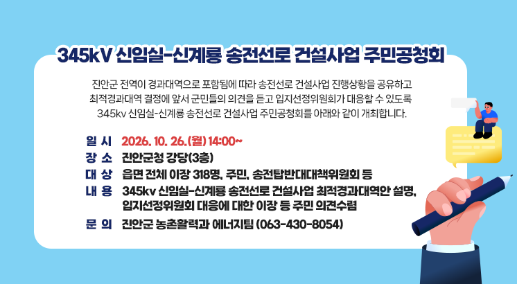 345kV 신임실-신계룡 송전선로 건설사업 주민공청회

진안군 전역이 경과대역으로 포함됨에 따라 송전선로 건설사업 진행상황을 공유하고

최적경과대역 결정에 앞서 군민들의 의견을 듣고 입지선정위원회가 대응할 수 있도록 

345kv 신임실-신계룡 송전선로 건설사업 주민공청회를 아래와 같이 개최합니다.

 

 

ㅇ 일       시 : 2026. 10. 26.(월) 14:00~

ㅇ 장       소 : 진안군청 강당(3층)

ㅇ 대       상 : 읍면 전체 이장 318명, 주민, 송전탑반대대책위원회 등

ㅇ 내       용 : 345kv 신임실-신계룡 송전선로 건설사업 최적경과대역안 설명, 입지선정위원회 대응에 대한 이장 등 주민 의견수렴

ㅇ 문       의 : 진안군 농촌활력과 에너지팀 (063-430-8054)